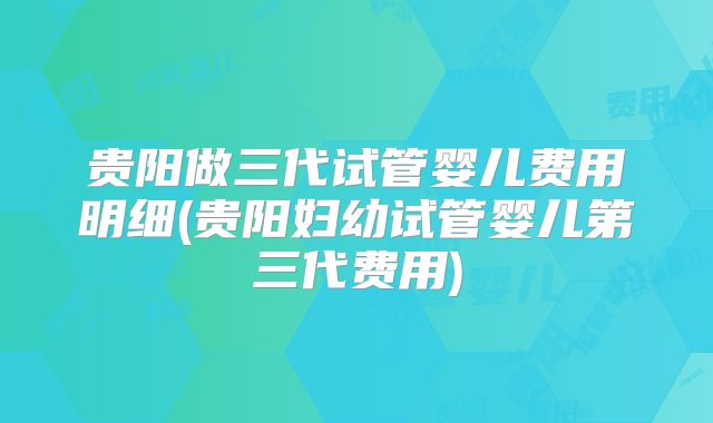 贵阳做三代试管婴儿费用明细(贵阳妇幼试管婴儿第三代费用)