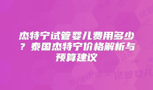 杰特宁试管婴儿费用多少？泰国杰特宁价格解析与预算建议