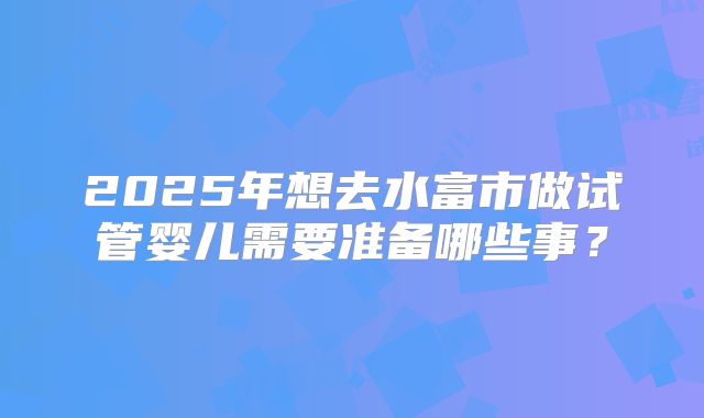 2025年想去水富市做试管婴儿需要准备哪些事？