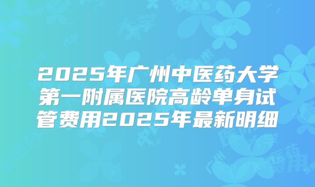 2025年广州中医药大学第一附属医院高龄单身试管费用2025年最新明细
