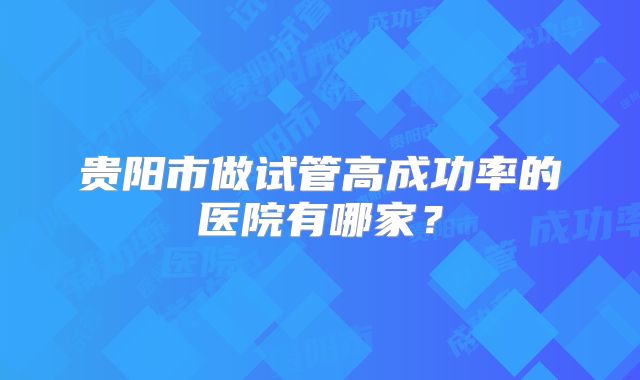 贵阳市做试管高成功率的医院有哪家?