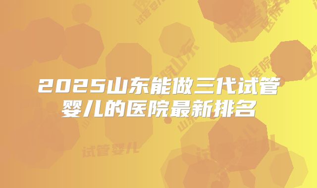 2025山东能做三代试管婴儿的医院最新排名