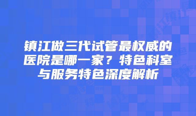 镇江做三代试管最权威的医院是哪一家?特色科室与服务特色深度解析