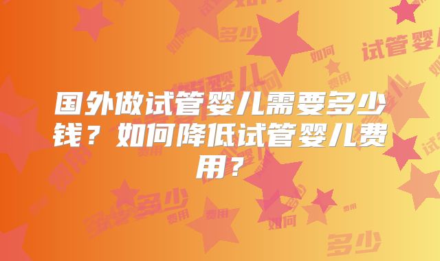 国外做试管婴儿需要多少钱？如何降低试管婴儿费用？