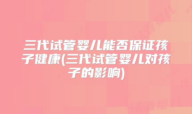 三代试管婴儿能否保证孩子健康(三代试管婴儿对孩子的影响)
