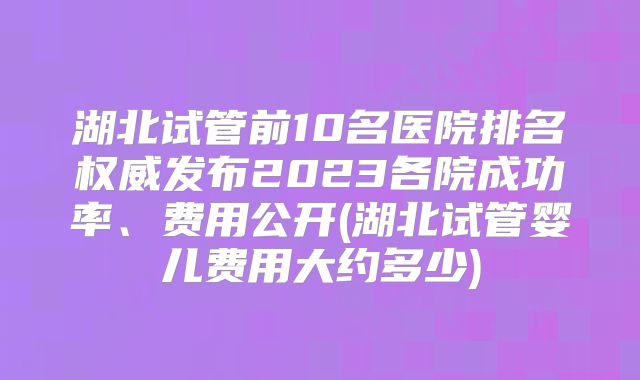 湖北试管前10名医院排名权威发布2023各院成功率、费用公开(湖北试管婴儿费用大约多少)