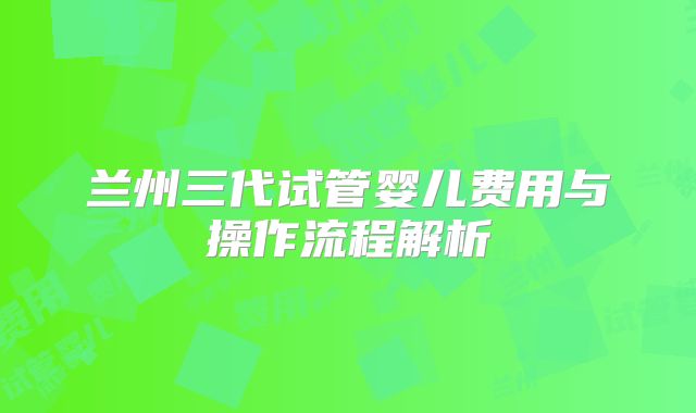 兰州三代试管婴儿费用与操作流程解析