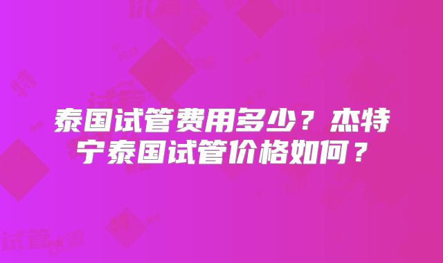 泰国试管费用多少？杰特宁泰国试管价格如何？