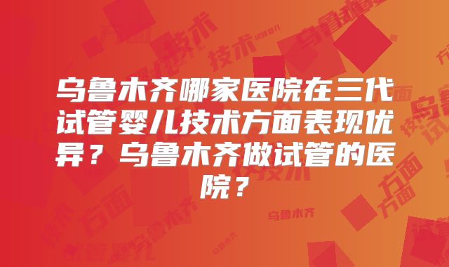 乌鲁木齐哪家医院在三代试管婴儿技术方面表现优异？乌鲁木齐做试管的医院？
