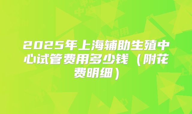 2025年上海辅助生殖中心试管费用多少钱(附花费明细)