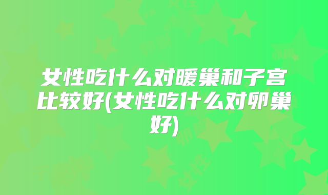 女性吃什么对暖巢和子宫比较好(女性吃什么对卵巢好)