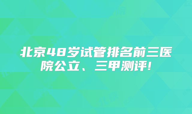 北京48岁试管排名前三医院公立、三甲测评!