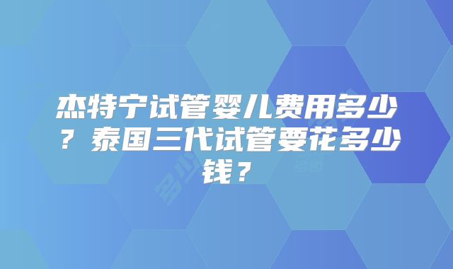 杰特宁试管婴儿费用多少?泰国三代试管要花多少钱?