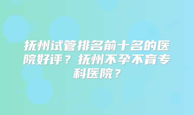 抚州试管排名前十名的医院好评?抚州不孕不育专科医院?