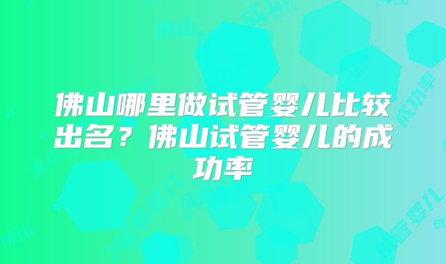 佛山哪里做试管婴儿比较出名？佛山试管婴儿的成功率