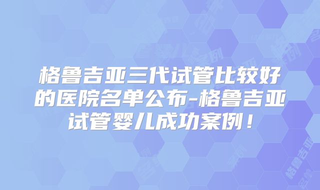 格鲁吉亚三代试管比较好的医院名单公布-格鲁吉亚试管婴儿成功案例!