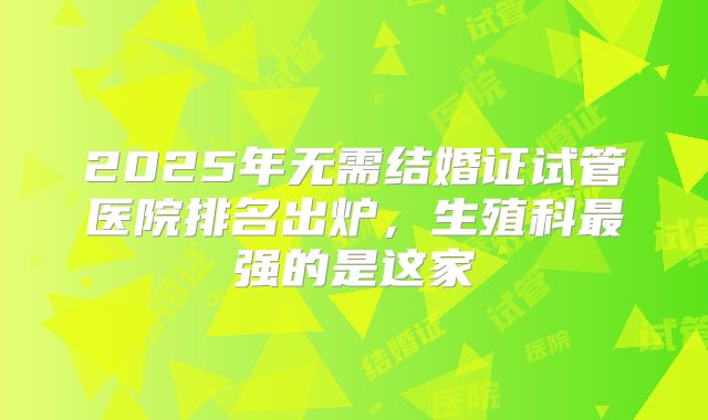 2025年无需结婚证试管医院排名出炉，生殖科最强的是这家