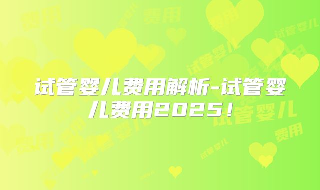 试管婴儿费用解析-试管婴儿费用2025！