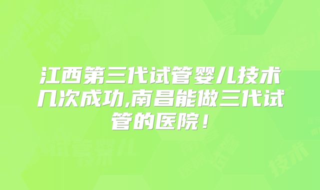 江西第三代试管婴儿技术几次成功,南昌能做三代试管的医院！
