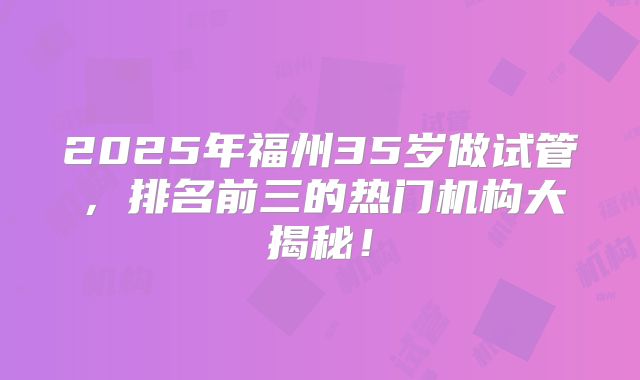2025年福州35岁做试管，排名前三的热门机构大揭秘！