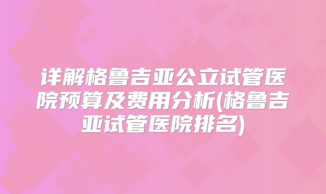 详解格鲁吉亚公立试管医院预算及费用分析(格鲁吉亚试管医院排名)