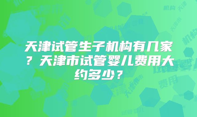天津试管生子机构有几家?天津市试管婴儿费用大约多少?