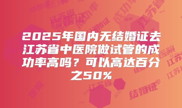 2025年国内无结婚证去江苏省中医院做试管的成功率高吗？可以高达百分之50%