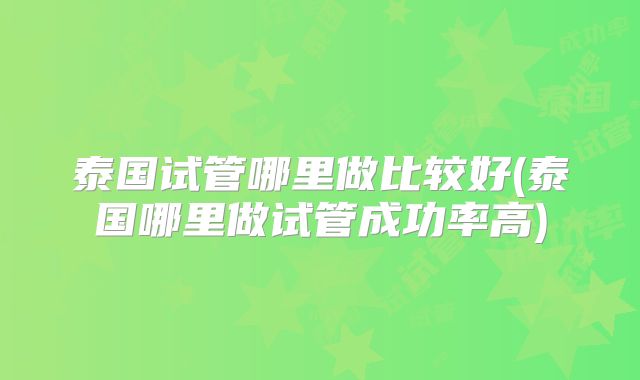 泰国试管哪里做比较好(泰国哪里做试管成功率高)