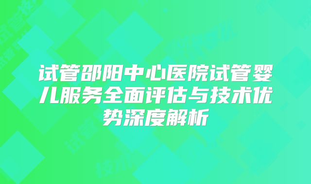 试管邵阳中心医院试管婴儿服务全面评估与技术优势深度解析