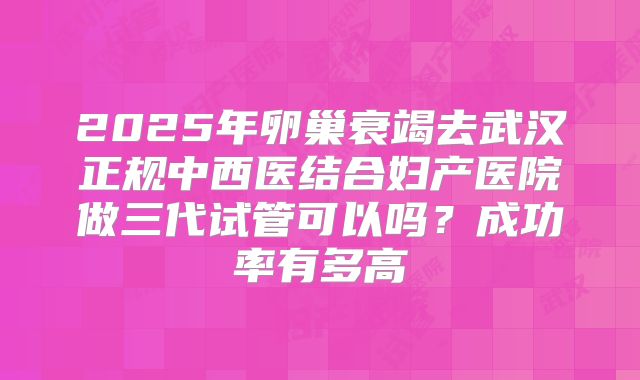 2025年卵巢衰竭去武汉正规中西医结合妇产医院做三代试管可以吗?成功率有多高