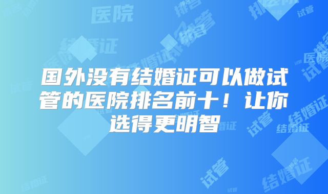 国外没有结婚证可以做试管的医院排名前十!让你选得更明智