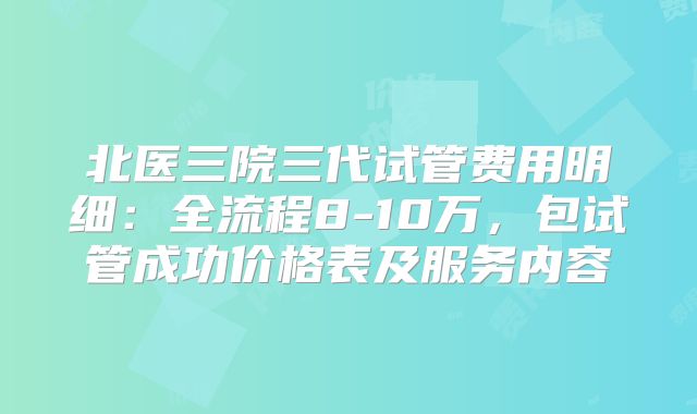北医三院三代试管费用明细：全流程8-10万，包试管成功价格表及服务内容