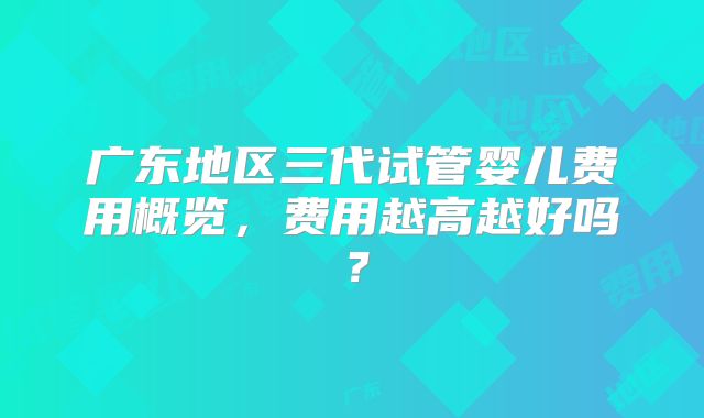 广东地区三代试管婴儿费用概览,费用越高越好吗?