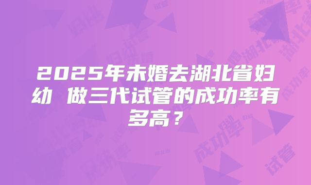 2025年未婚去湖北省妇幼 做三代试管的成功率有多高?
