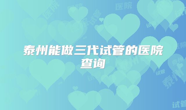 泰州能做三代试管的医院查询
