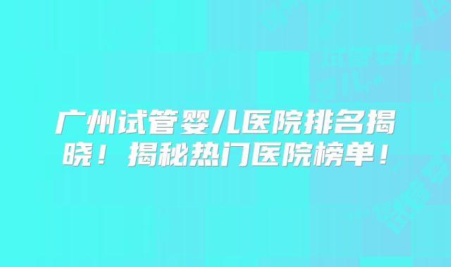 广州试管婴儿医院排名揭晓!揭秘热门医院榜单!