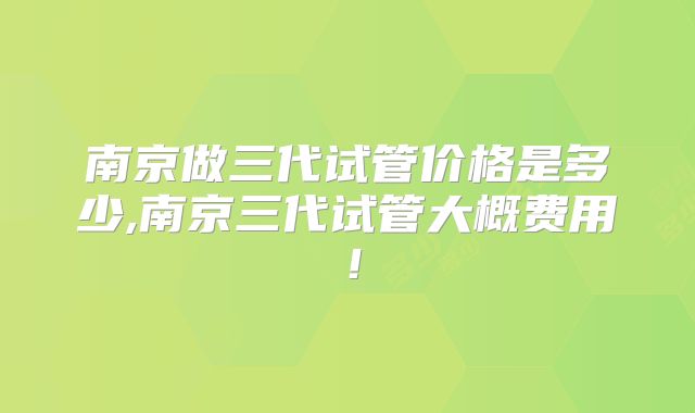南京做三代试管价格是多少,南京三代试管大概费用!