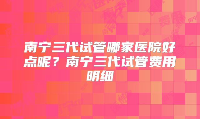 南宁三代试管哪家医院好点呢？南宁三代试管费用明细