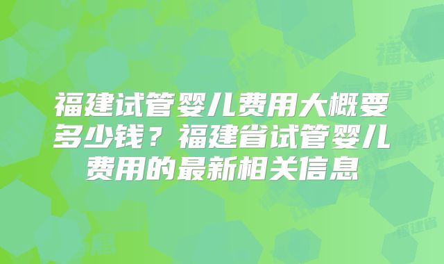 福建试管婴儿费用大概要多少钱?福建省试管婴儿费用的最新相关信息