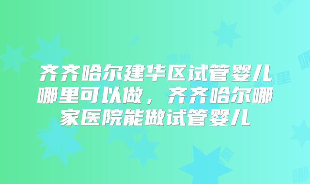 齐齐哈尔建华区试管婴儿哪里可以做，齐齐哈尔哪家医院能做试管婴儿