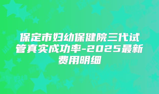 保定市妇幼保健院三代试管真实成功率-2025最新费用明细