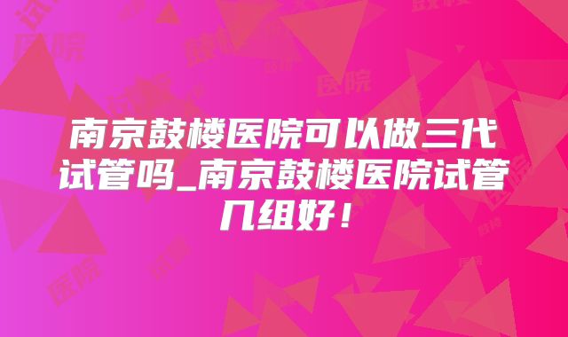 南京鼓楼医院可以做三代试管吗_南京鼓楼医院试管几组好！