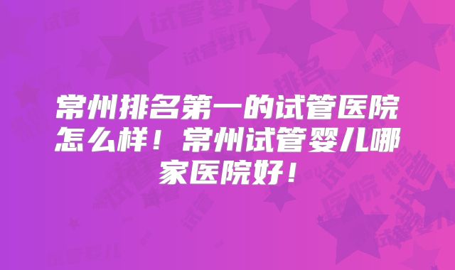 常州排名第一的试管医院怎么样!常州试管婴儿哪家医院好!