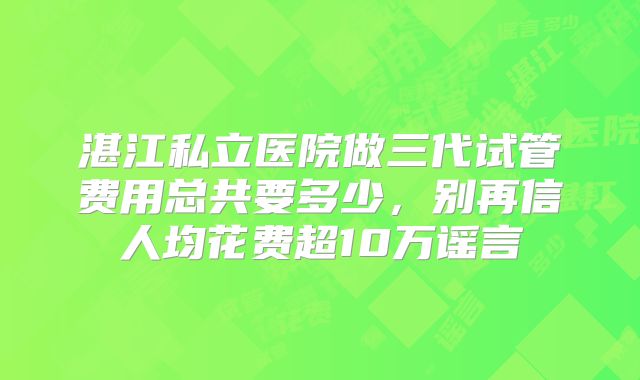 湛江私立医院做三代试管费用总共要多少,别再信人均花费超10万谣言