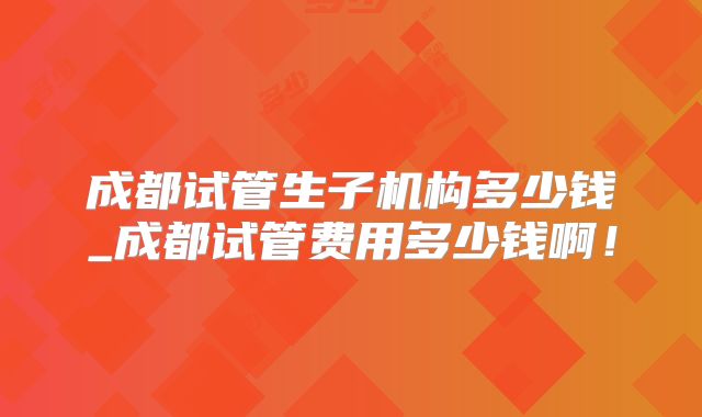 成都试管生子机构多少钱_成都试管费用多少钱啊！