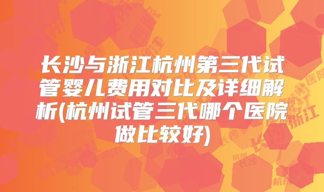 长沙与浙江杭州第三代试管婴儿费用对比及详细解析(杭州试管三代哪个医院做比较好)