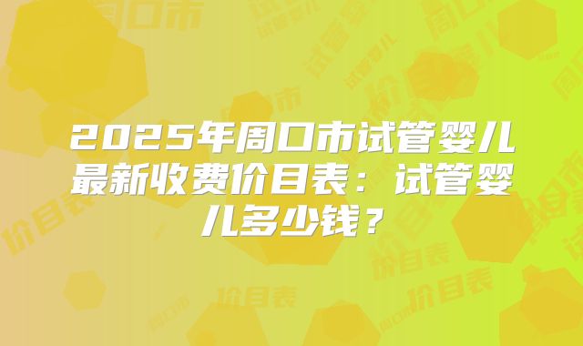 2025年周口市试管婴儿最新收费价目表:试管婴儿多少钱?