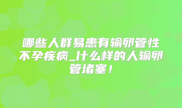 哪些人群易患有输卵管性不孕疾病_什么样的人输卵管堵塞！