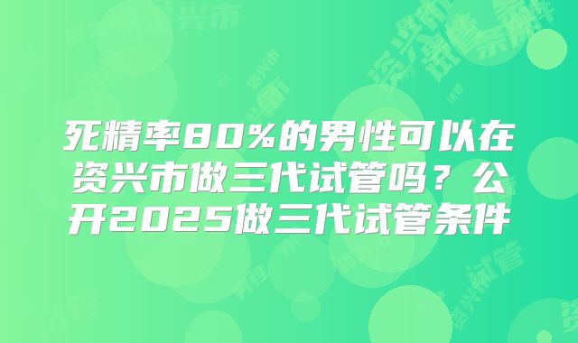 死精率80%的男性可以在资兴市做三代试管吗？公开2025做三代试管条件