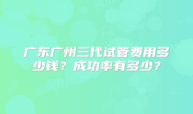 广东广州三代试管费用多少钱？成功率有多少？